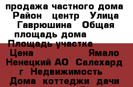 продажа частного дома › Район ­ центр › Улица ­ Гаврюшина › Общая площадь дома ­ 180 › Площадь участка ­ 700 › Цена ­ 10 000 000 - Ямало-Ненецкий АО, Салехард г. Недвижимость » Дома, коттеджи, дачи продажа   . Ямало-Ненецкий АО
